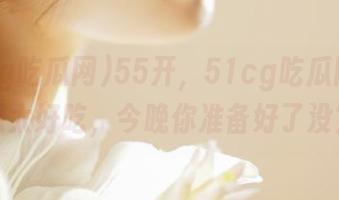 55开，51cg吃瓜网免费瓜太好吃，今晚你准备好了没？