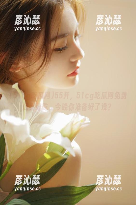 51cg吃瓜网 55开,51cg吃瓜网免费瓜太好吃,今晚你准备好了没?