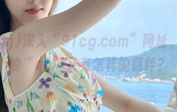 深入“91cg.com”网址，今日的“qq”又有怎样的羁绊？