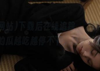 下载后在线追踪，“黑料网站”的瓜越吃越停不下，越来越上头